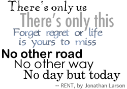 There's only us / There's only this / Forget regret or life is yours to miss / No other road / No other way No day but today -- RENT by Jonathan Larson